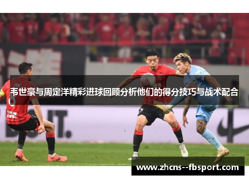 韦世豪与周定洋精彩进球回顾分析他们的得分技巧与战术配合 韦世豪与周定洋精彩进球回顾分析他们的得分技巧与战术配合