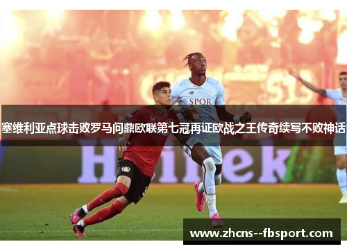 塞维利亚点球击败罗马问鼎欧联第七冠再证欧战之王传奇续写不败神话
