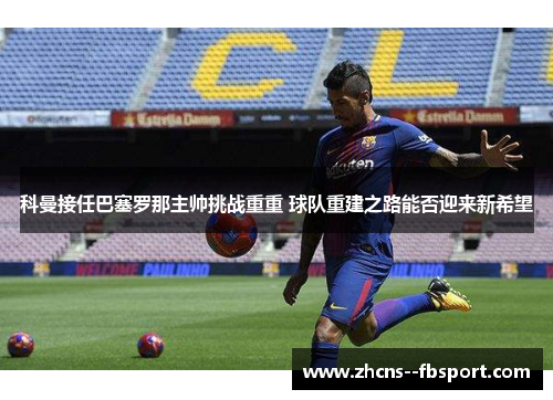 科曼接任巴塞罗那主帅挑战重重 球队重建之路能否迎来新希望