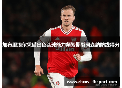 加布里埃尔凭借出色头球能力频繁撕裂阿森纳防线得分