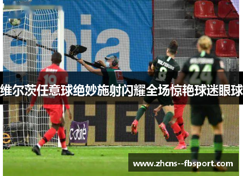维尔茨任意球绝妙施射闪耀全场惊艳球迷眼球